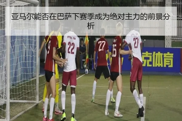 亚马尔能否在巴萨下赛季成为绝对主力的前景分析