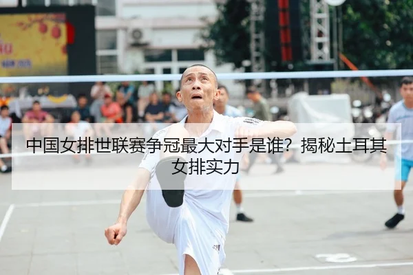中国女排世联赛争冠最大对手是谁？揭秘土耳其女排实力